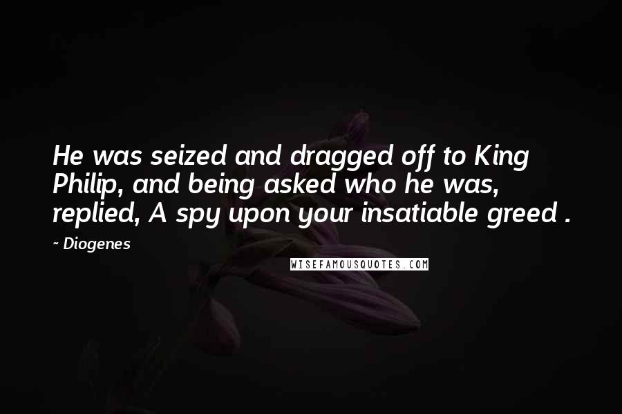 Diogenes Quotes: He was seized and dragged off to King Philip, and being asked who he was, replied, A spy upon your insatiable greed .
