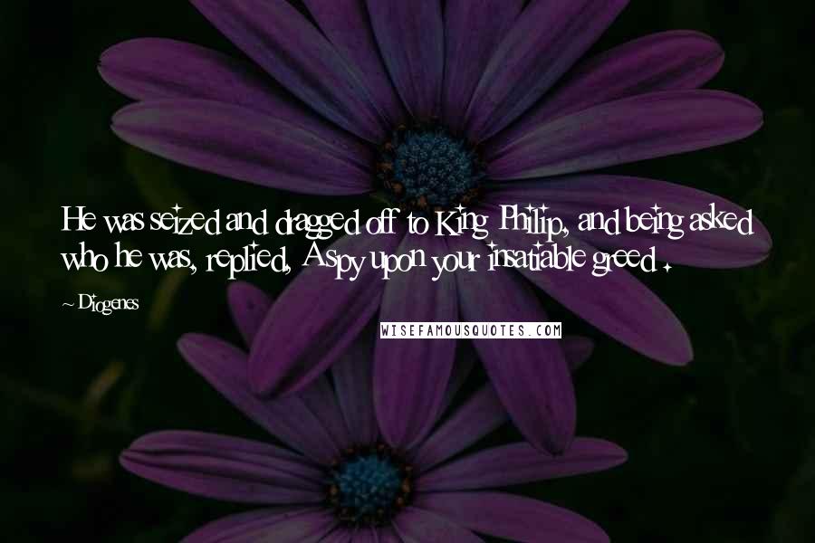 Diogenes Quotes: He was seized and dragged off to King Philip, and being asked who he was, replied, A spy upon your insatiable greed .