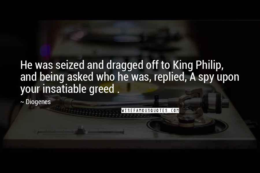 Diogenes Quotes: He was seized and dragged off to King Philip, and being asked who he was, replied, A spy upon your insatiable greed .