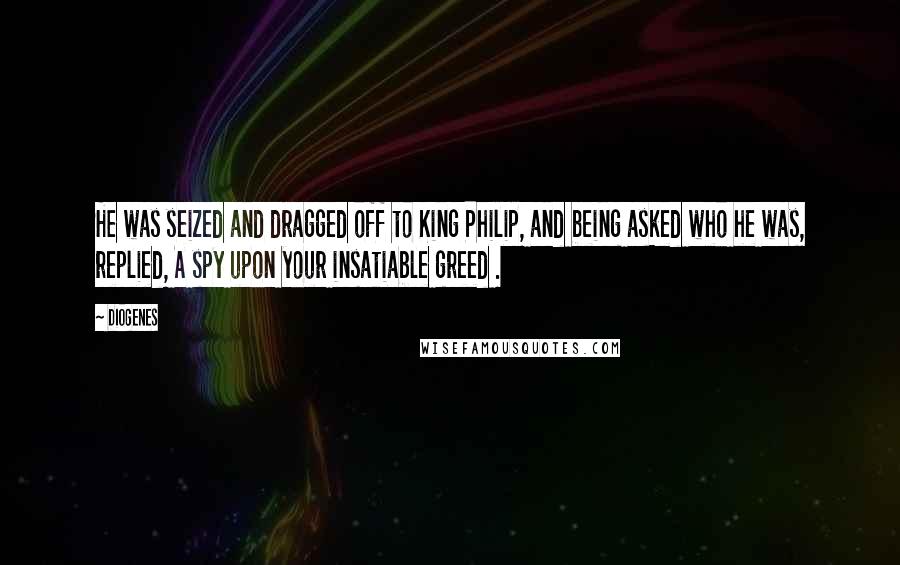 Diogenes Quotes: He was seized and dragged off to King Philip, and being asked who he was, replied, A spy upon your insatiable greed .