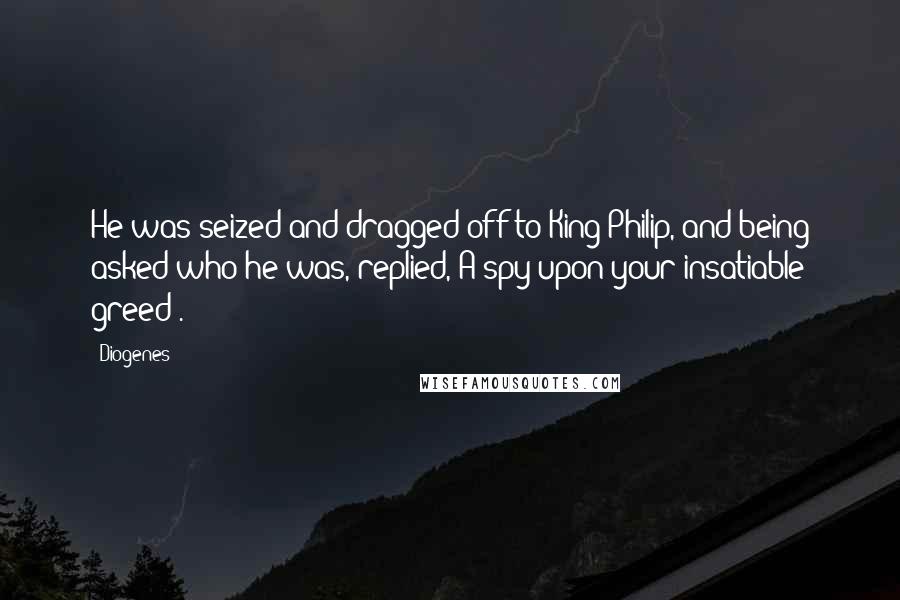 Diogenes Quotes: He was seized and dragged off to King Philip, and being asked who he was, replied, A spy upon your insatiable greed .
