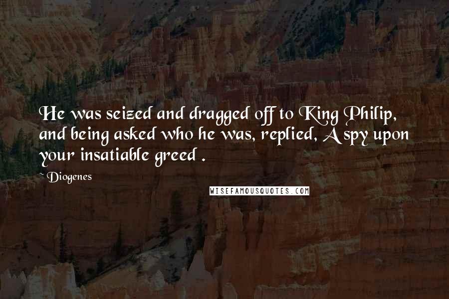 Diogenes Quotes: He was seized and dragged off to King Philip, and being asked who he was, replied, A spy upon your insatiable greed .
