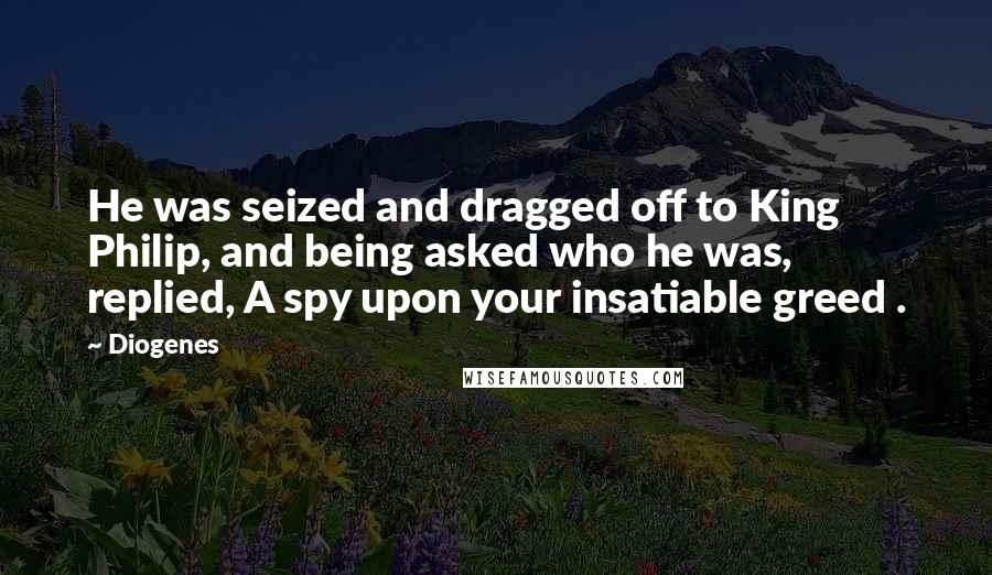 Diogenes Quotes: He was seized and dragged off to King Philip, and being asked who he was, replied, A spy upon your insatiable greed .