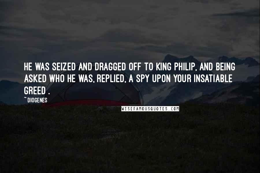 Diogenes Quotes: He was seized and dragged off to King Philip, and being asked who he was, replied, A spy upon your insatiable greed .