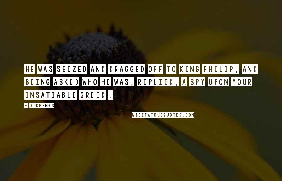 Diogenes Quotes: He was seized and dragged off to King Philip, and being asked who he was, replied, A spy upon your insatiable greed .