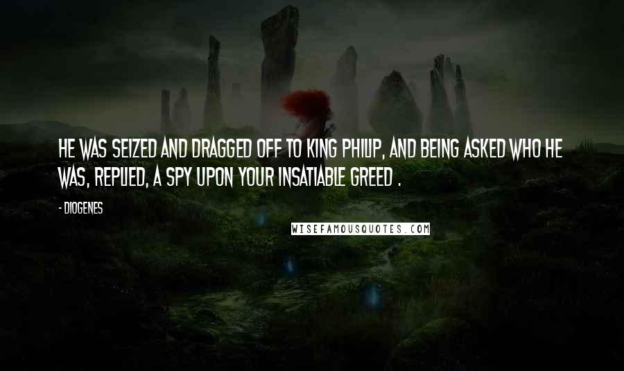 Diogenes Quotes: He was seized and dragged off to King Philip, and being asked who he was, replied, A spy upon your insatiable greed .