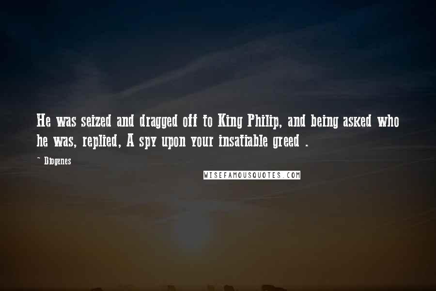 Diogenes Quotes: He was seized and dragged off to King Philip, and being asked who he was, replied, A spy upon your insatiable greed .