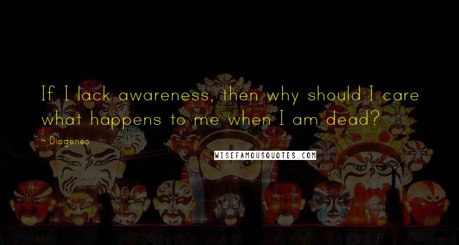 Diogenes Quotes: If I lack awareness, then why should I care what happens to me when I am dead?