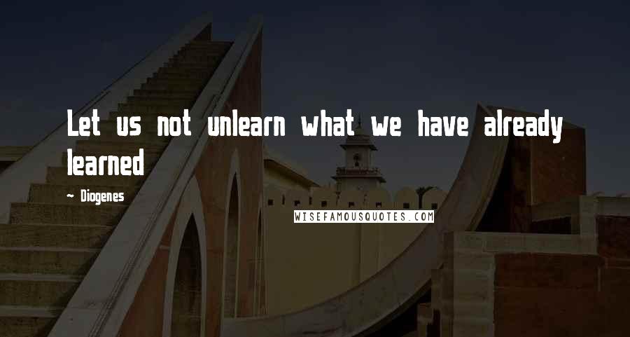 Diogenes Quotes: Let us not unlearn what we have already learned