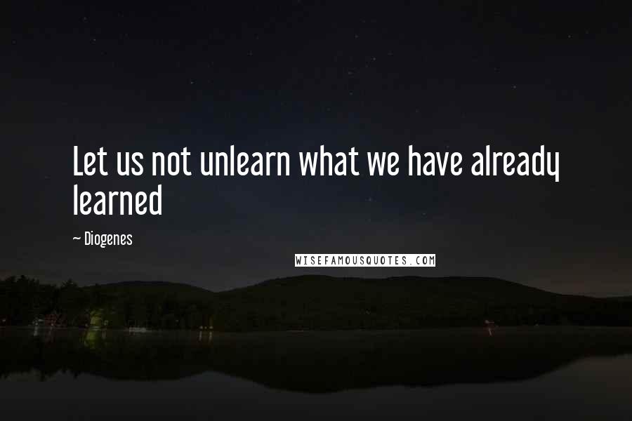 Diogenes Quotes: Let us not unlearn what we have already learned