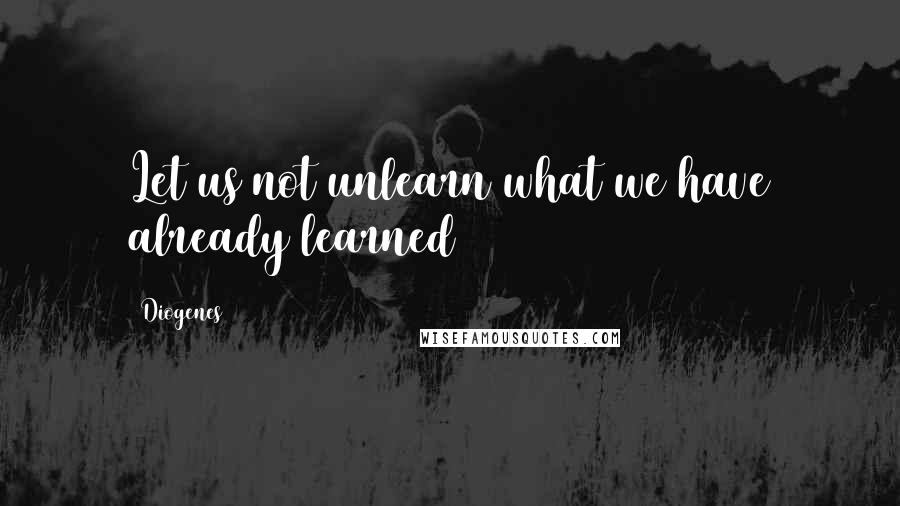 Diogenes Quotes: Let us not unlearn what we have already learned