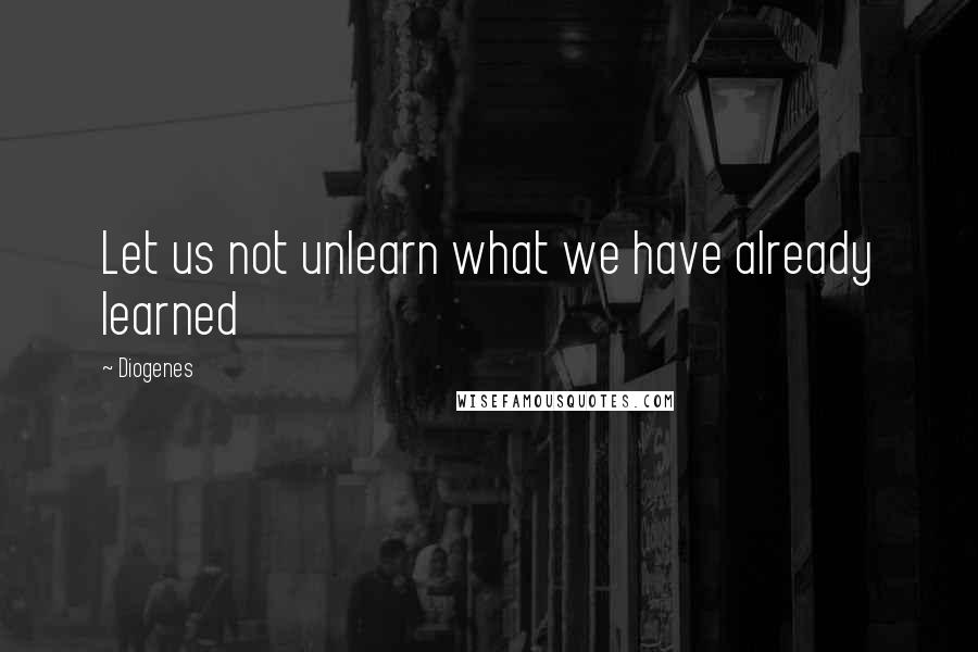 Diogenes Quotes: Let us not unlearn what we have already learned