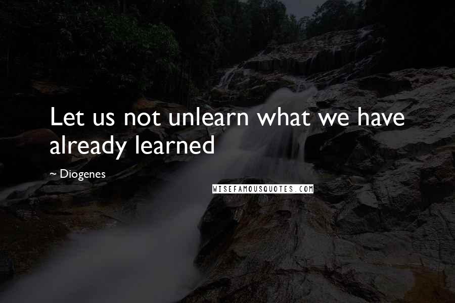 Diogenes Quotes: Let us not unlearn what we have already learned
