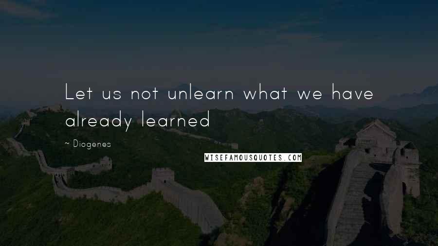 Diogenes Quotes: Let us not unlearn what we have already learned