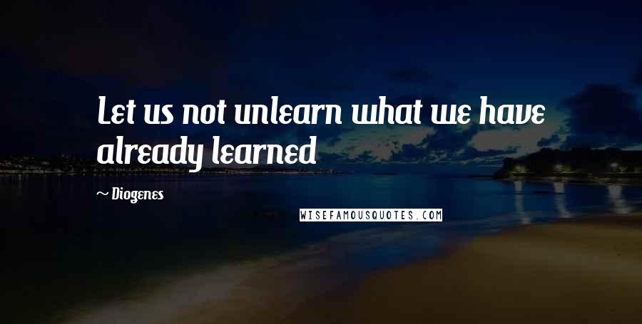 Diogenes Quotes: Let us not unlearn what we have already learned