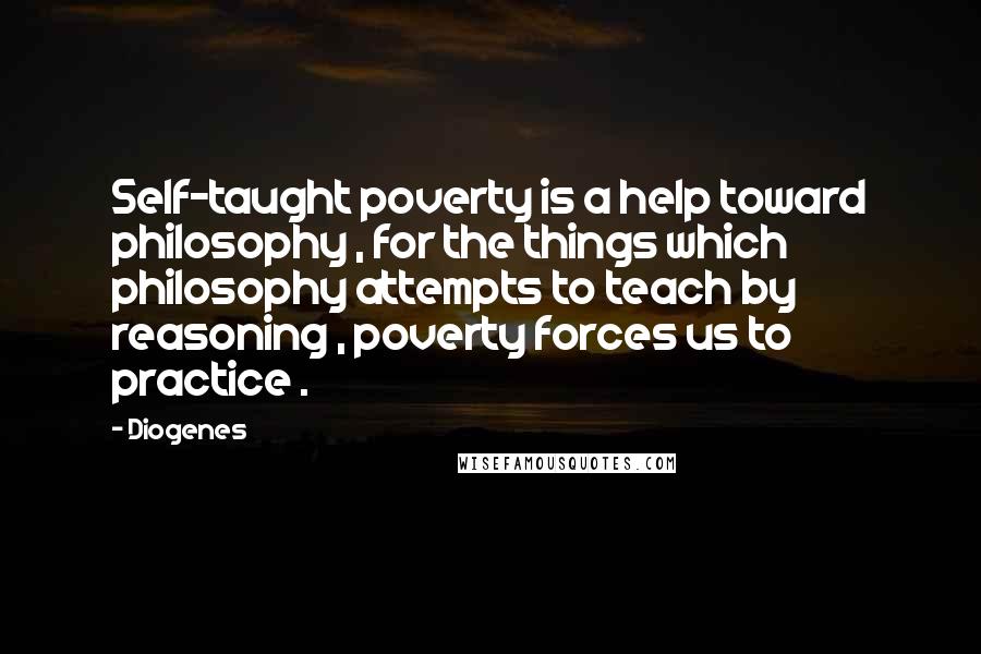 Diogenes Quotes: Self-taught poverty is a help toward philosophy , for the things which philosophy attempts to teach by reasoning , poverty forces us to practice .