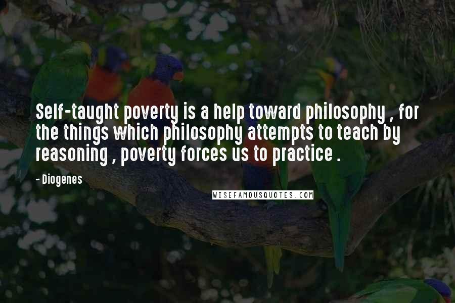 Diogenes Quotes: Self-taught poverty is a help toward philosophy , for the things which philosophy attempts to teach by reasoning , poverty forces us to practice .