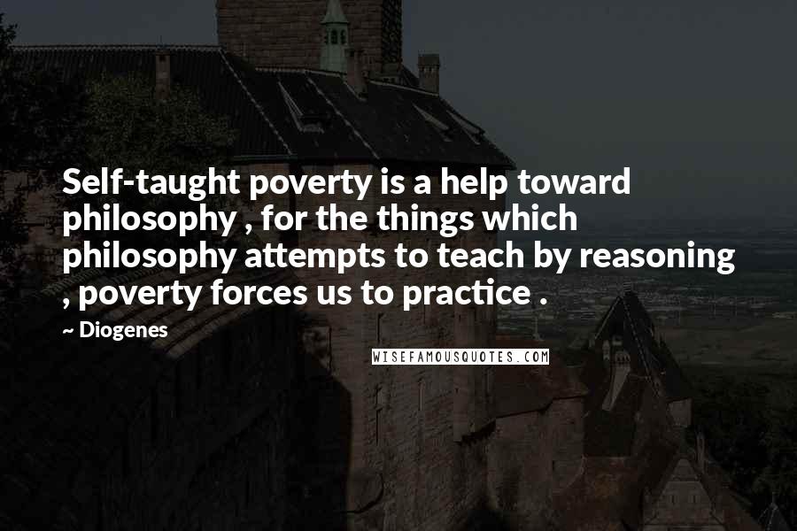 Diogenes Quotes: Self-taught poverty is a help toward philosophy , for the things which philosophy attempts to teach by reasoning , poverty forces us to practice .