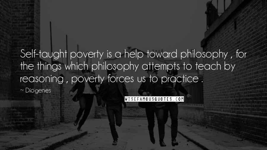 Diogenes Quotes: Self-taught poverty is a help toward philosophy , for the things which philosophy attempts to teach by reasoning , poverty forces us to practice .