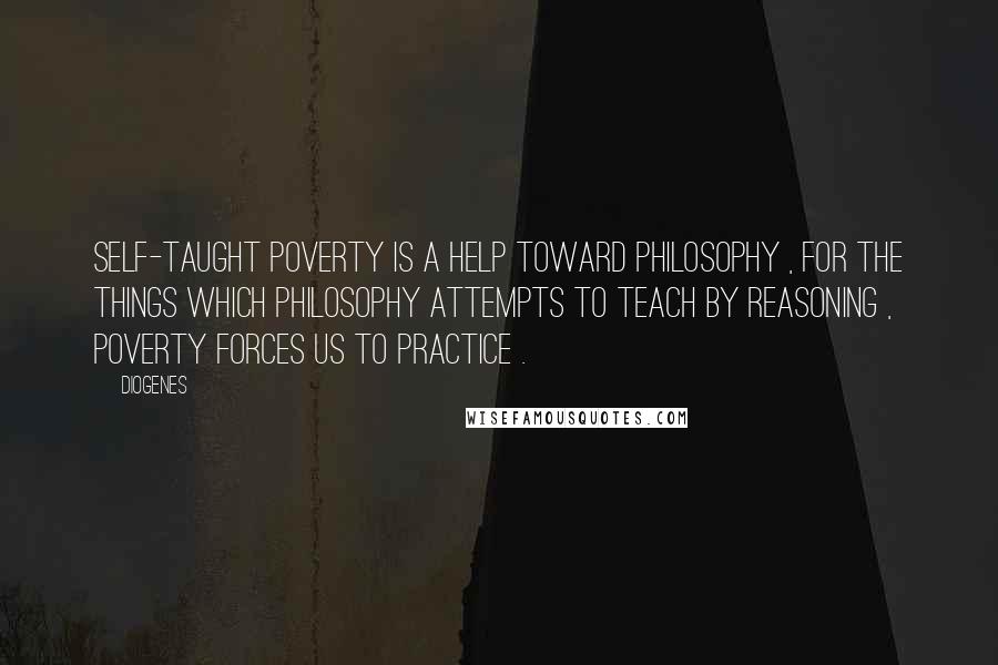 Diogenes Quotes: Self-taught poverty is a help toward philosophy , for the things which philosophy attempts to teach by reasoning , poverty forces us to practice .