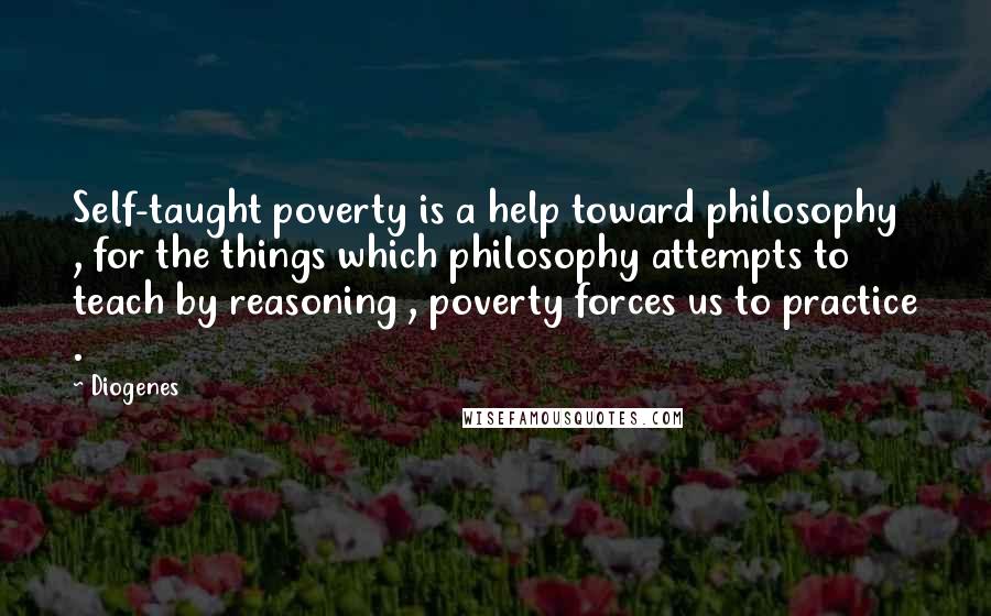 Diogenes Quotes: Self-taught poverty is a help toward philosophy , for the things which philosophy attempts to teach by reasoning , poverty forces us to practice .