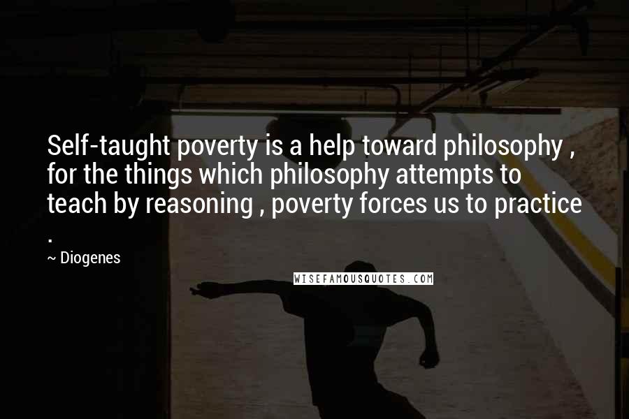 Diogenes Quotes: Self-taught poverty is a help toward philosophy , for the things which philosophy attempts to teach by reasoning , poverty forces us to practice .