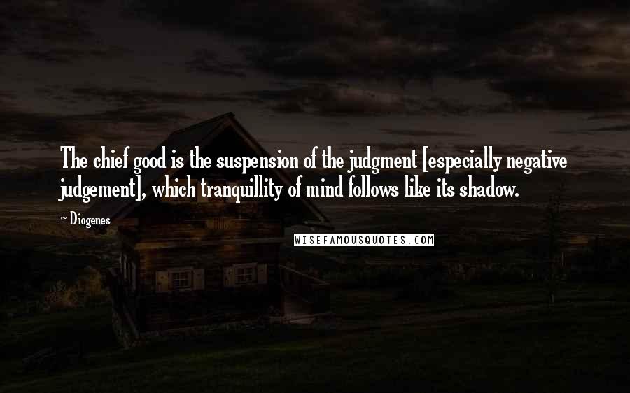 Diogenes Quotes: The chief good is the suspension of the judgment [especially negative judgement], which tranquillity of mind follows like its shadow.