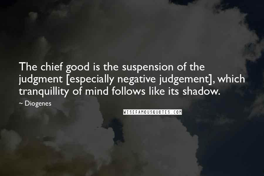 Diogenes Quotes: The chief good is the suspension of the judgment [especially negative judgement], which tranquillity of mind follows like its shadow.