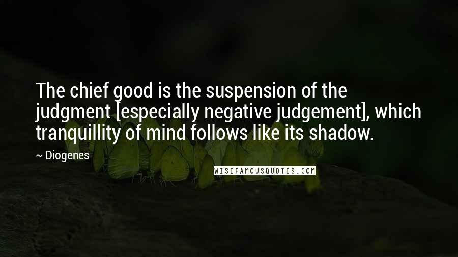 Diogenes Quotes: The chief good is the suspension of the judgment [especially negative judgement], which tranquillity of mind follows like its shadow.