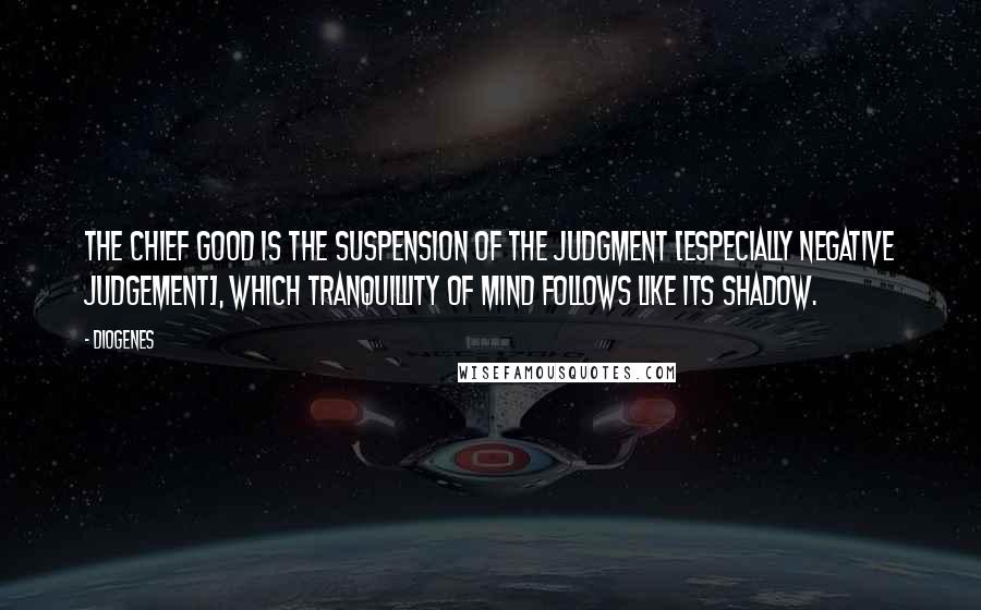 Diogenes Quotes: The chief good is the suspension of the judgment [especially negative judgement], which tranquillity of mind follows like its shadow.