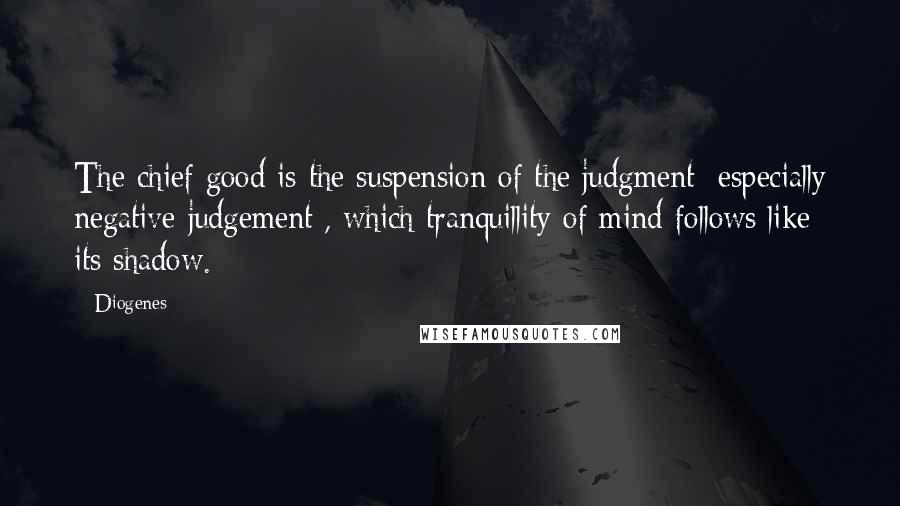 Diogenes Quotes: The chief good is the suspension of the judgment [especially negative judgement], which tranquillity of mind follows like its shadow.