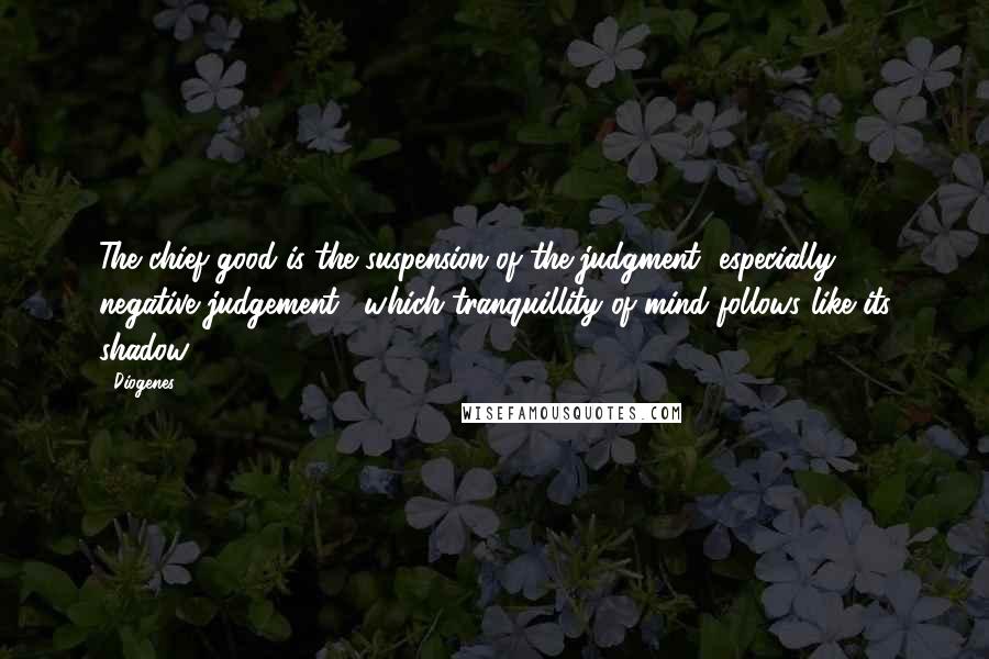 Diogenes Quotes: The chief good is the suspension of the judgment [especially negative judgement], which tranquillity of mind follows like its shadow.