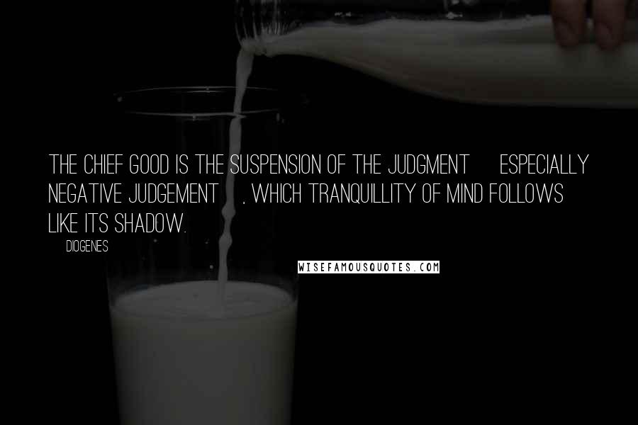 Diogenes Quotes: The chief good is the suspension of the judgment [especially negative judgement], which tranquillity of mind follows like its shadow.