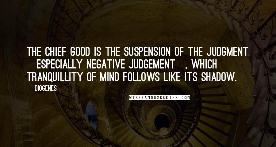 Diogenes Quotes: The chief good is the suspension of the judgment [especially negative judgement], which tranquillity of mind follows like its shadow.