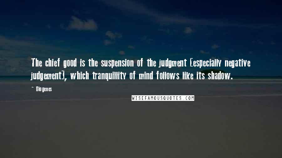 Diogenes Quotes: The chief good is the suspension of the judgment [especially negative judgement], which tranquillity of mind follows like its shadow.