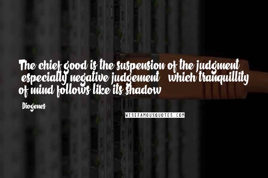 Diogenes Quotes: The chief good is the suspension of the judgment [especially negative judgement], which tranquillity of mind follows like its shadow.