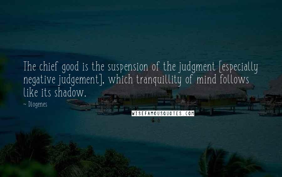 Diogenes Quotes: The chief good is the suspension of the judgment [especially negative judgement], which tranquillity of mind follows like its shadow.