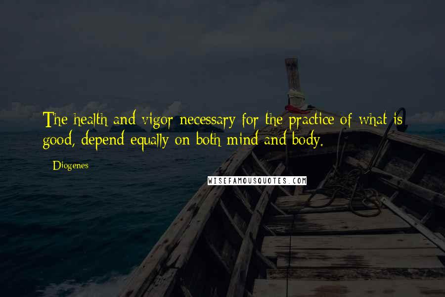 Diogenes Quotes: The health and vigor necessary for the practice of what is good, depend equally on both mind and body.