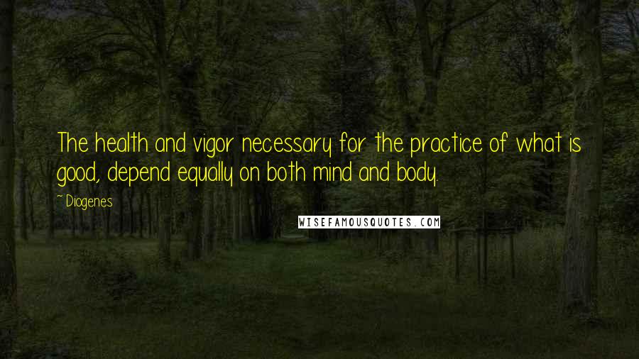 Diogenes Quotes: The health and vigor necessary for the practice of what is good, depend equally on both mind and body.