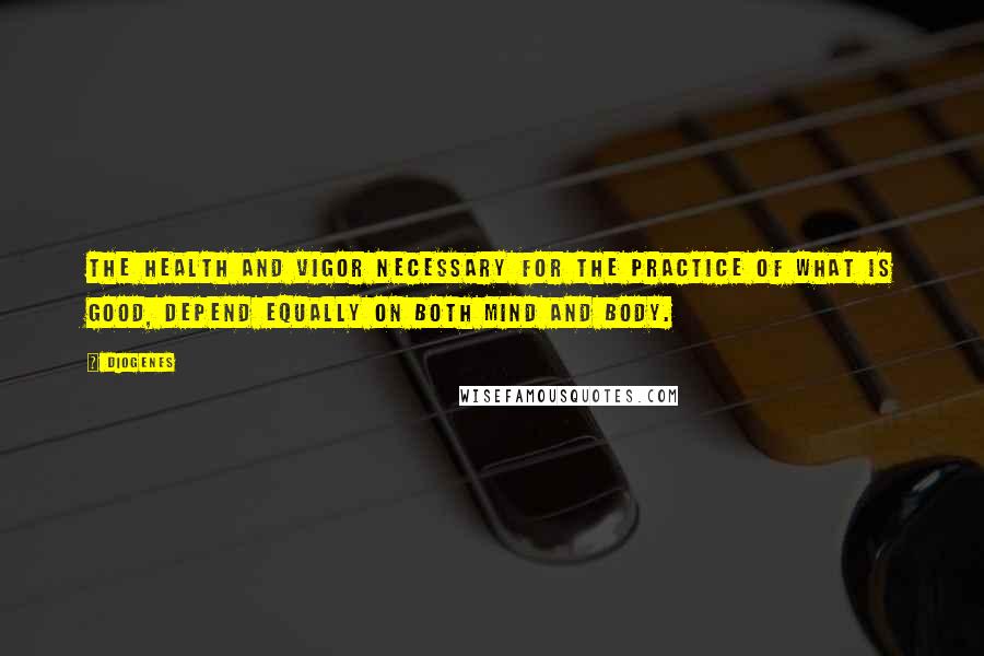 Diogenes Quotes: The health and vigor necessary for the practice of what is good, depend equally on both mind and body.