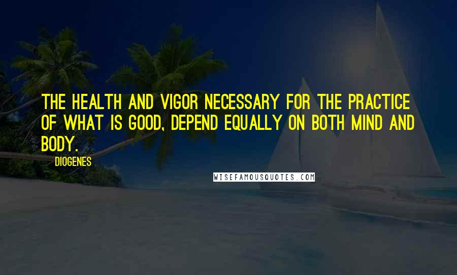 Diogenes Quotes: The health and vigor necessary for the practice of what is good, depend equally on both mind and body.