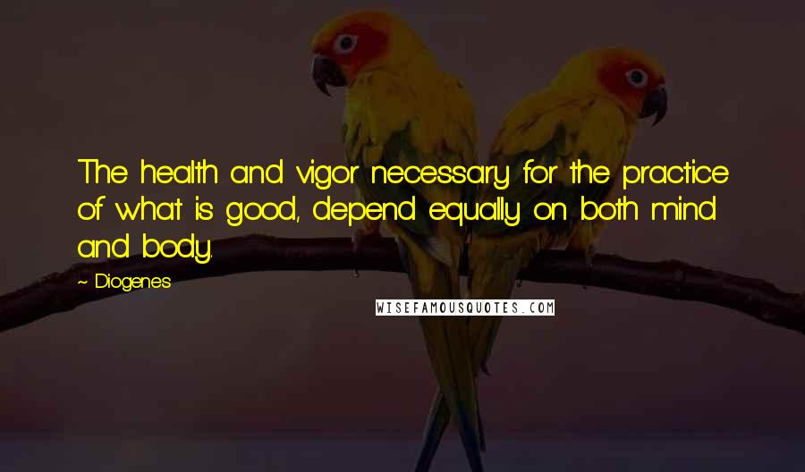 Diogenes Quotes: The health and vigor necessary for the practice of what is good, depend equally on both mind and body.