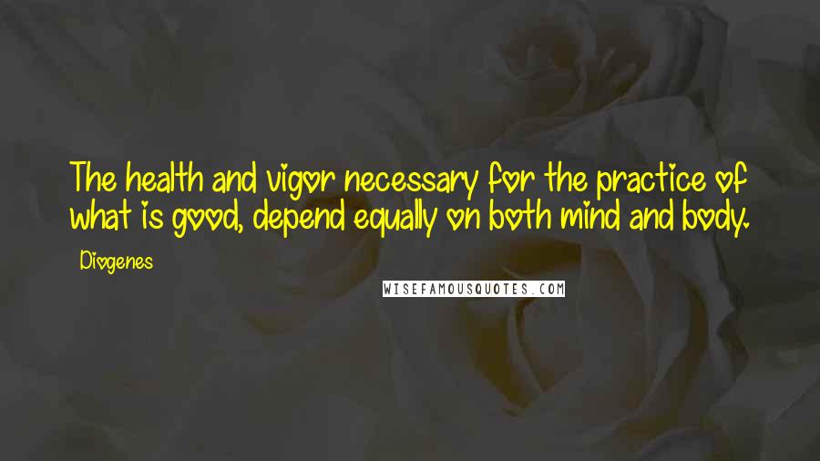 Diogenes Quotes: The health and vigor necessary for the practice of what is good, depend equally on both mind and body.