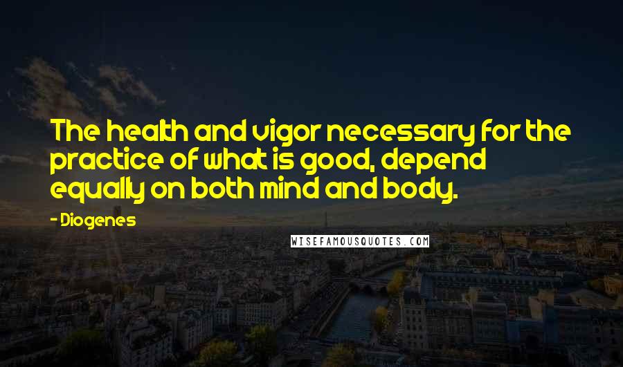 Diogenes Quotes: The health and vigor necessary for the practice of what is good, depend equally on both mind and body.