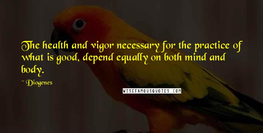 Diogenes Quotes: The health and vigor necessary for the practice of what is good, depend equally on both mind and body.