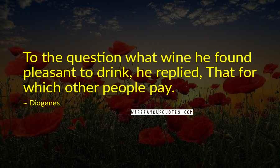 Diogenes Quotes: To the question what wine he found pleasant to drink, he replied, That for which other people pay.