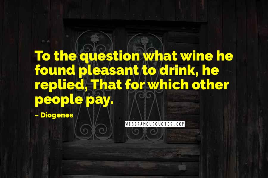 Diogenes Quotes: To the question what wine he found pleasant to drink, he replied, That for which other people pay.