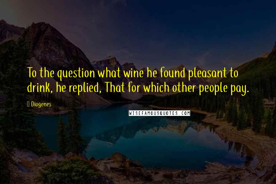 Diogenes Quotes: To the question what wine he found pleasant to drink, he replied, That for which other people pay.