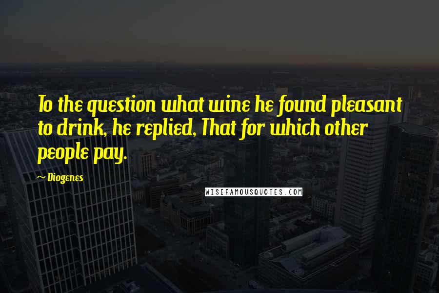 Diogenes Quotes: To the question what wine he found pleasant to drink, he replied, That for which other people pay.
