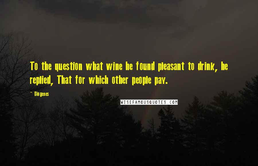 Diogenes Quotes: To the question what wine he found pleasant to drink, he replied, That for which other people pay.